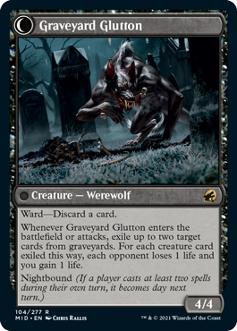 Graveyard Glutton
 Ward—Discard a card.
Whenever Graveyard Trespasser enters the battlefield or attacks, exile up to one target card from a graveyard. If a creature card was exiled this way, each opponent loses 1 life and you gain 1 life.
Daybound (If a player casts no spells during their own turn, it becomes night next turn.)